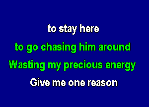 to stay here
to go chasing him around

Wasting my precious energy

Give me one reason