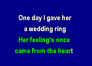 One day I gave her
a wedding ring

Her feeling's once

came from the heart