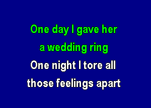 One day I gave her
a wedding ring
One night I tore all

those feelings apart