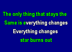 The only thing that stays the
Same is everything changes

Everything changes

star burns out