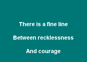 There is a fine line

Between recklessness

And courage