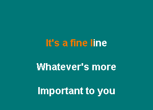 It's a fine line

Whatever's more

Important to you