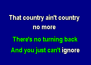 That country ain't country
no more

There's no turning back

And you just can't ignore