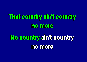 That country ain't country
no more

No country ain't country
no more