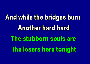 And while the bridges burn
Another hard hard
The stubborn souls are

the losers here tonight