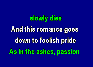 slowly dies
And this romance goes
down to foolish pride

As in the ashes, passion