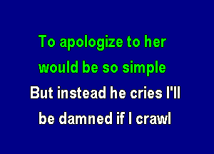 To apologize to her

would be so simple

But instead he cries I'll
be damned if I crawl