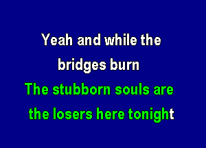 Yeah and while the
bridges burn
The stubborn souls are

the losers here tonight