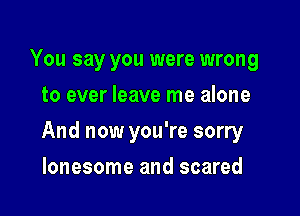 You say you were wrong
to ever leave me alone

And now you're sorry

lonesome and scared