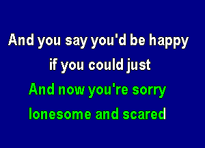 And you say you'd be happy
if you could just

And now you're sorry

lonesome and scared