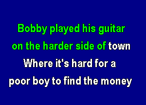 Bobby played his guitar
on the harder side of town
Where it's hard for a

poor boy to find the money