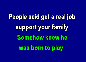 People said get a real job

support your family
Somehow knew he
was born to play
