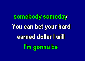 somebody someday

You can bet your hard

earned dollar I will
I'm gonna be