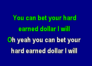 You can bet your hard
earned dollar I will

Oh yeah you can bet your

hard earned dollar I will