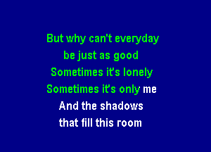 But why can't everyday
be just as good
Sometimes it's lonely

Sometimes its only me
And the shadows
that till this room