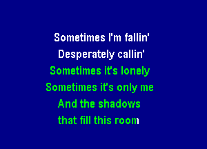 Sometimes I'm fallin'
Desperately callin'
Sometimes it's lonely

Sometimes its only me
And the shadows
that fill this room