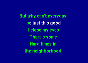 But why can't everyday
bejust this good
lclose my eyes

There's some
Hard times in
the neighborhood