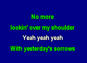 No more

Iookin' over my shoulder
Yeah yeah yeah

With yesterday's sorrows