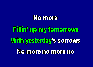 No more
Fillin' up my tomorrows

With yesterday's sorrows

No more no more no