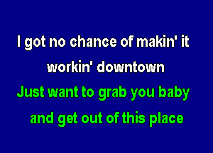 I got no chance of makin' it

workin' downtown
Just want to grab you baby

and get out of this place