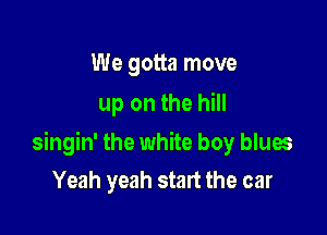 We gotta move
up on the hill

singin' the white boy blues
Yeah yeah start the car