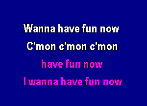 Wanna have fun now

C'mon c'mon c'mon