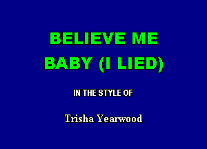 BELIEVE ME
BABY (I LIED)

IN THE STYLE 0F

Trisha Ye anvood
