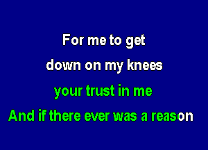 For me to get

down on my knees

your trust in me
And if there ever was a reason