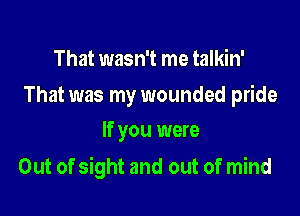 That wasn't me talkin'

That was my wounded pride
If you were

Out of sight and out of mind