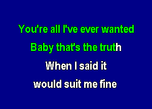 You're all I've ever wanted
Baby that's the truth

When I said it
would suit me fine