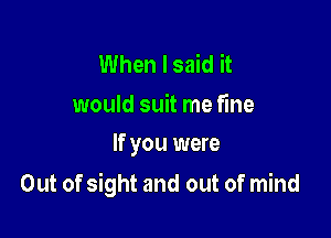 When I said it

would suit me fine
If you were

Out of sight and out of mind