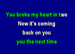 You broke my heart in two
Now it's coming

back on you

you the next time