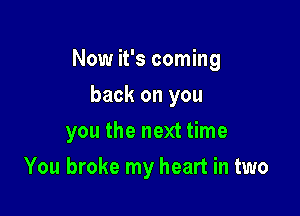 Now it's coming

back on you
you the next time
You broke my heart in two