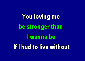 You loving me

be stronger than
lwanna be
If I had to live without