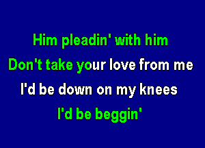 Him pleadin' with him
Don't take your love from me

I'd be down on my knees

I'd be beggin'