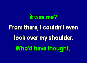 it was me?
From there, I couldn't even

look over my shoulder.
Who'd have thought,