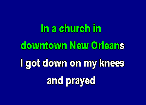 In a church in
downtown New Orleans

I got down on my knees

and prayed