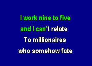 I work nine to five
and I can't relate
To millionaires

who somehow fate