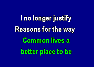 I no longer justify

Reasons for the way

Common lives a
better place to be