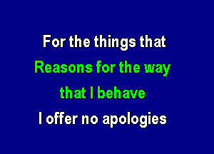 For the things that
Reasons for the way
that l behave

I offer no apologies