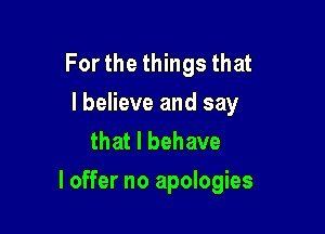 For the things that
I believe and say
that l behave

I offer no apologies