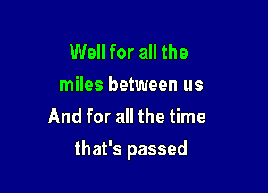 Well for all the

miles between us
And for all the time

that's passed