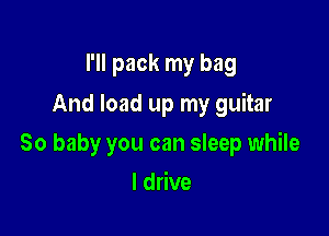 I'll pack my bag
And load up my guitar

30 baby you can sleep while

I drive
