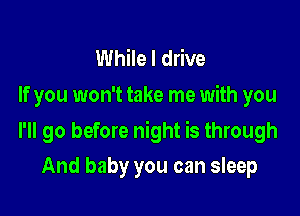 While I drive
If you won't take me with you

I'll go before night is through

And baby you can sleep
