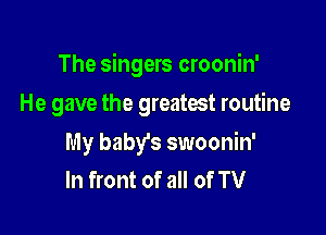 The singers croonin'

He gave the greamt routine
My baby's swoonin'
In front of all of TV