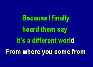 Because I finally

heard them say

it's a different world
From where you come from