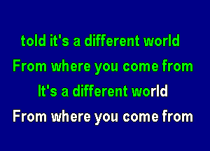 told it's a different world
From where you come from
It's a different world
From where you come from