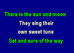 There is the sun and moon
They sing their
own sweet tune

Set and sure of the way