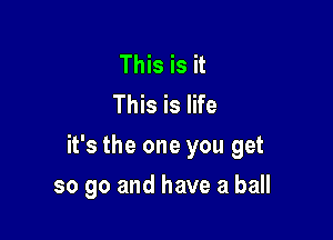 This is it
This is life

it's the one you get

so go and have a ball