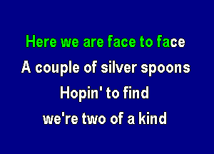 Here we are face to face

A couple of silver spoons

Hopin' to find
we're two of a kind